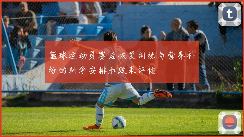 篮球运动员赛后恢复训练与营养补给的科学安排和效果评估