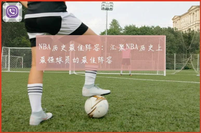 NBA历史最佳阵容：汇聚NBA历史上最强球员的最佳阵容