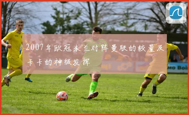 2007年欧冠米兰对阵曼联的较量及卡卡的神级发挥