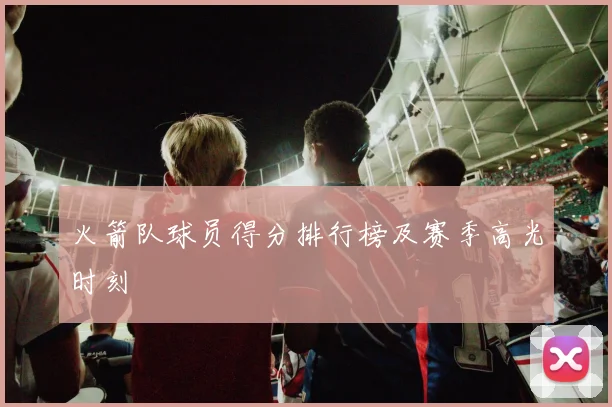 火箭队球员得分排行榜及赛季高光时刻