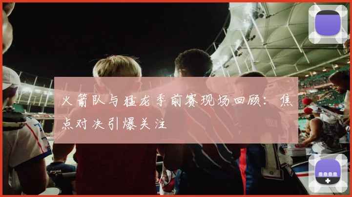 火箭队与猛龙季前赛现场回顾：焦点对决引爆关注